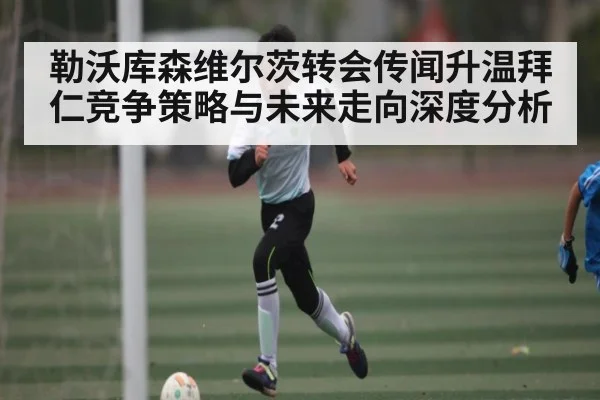 勒沃库森维尔茨转会传闻升温拜仁竞争策略与未来走向深度分析（Xingkong）
